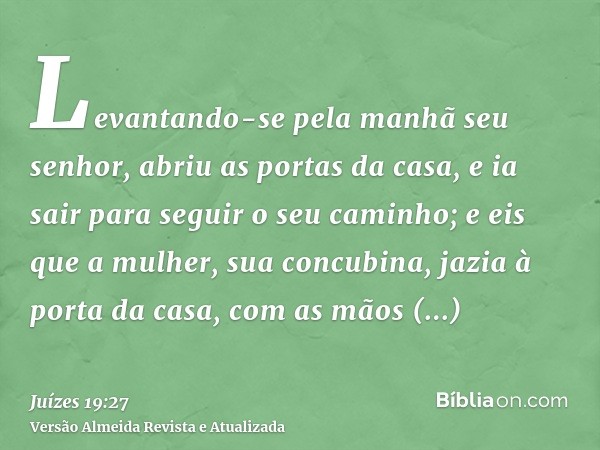 Levantando-se pela manhã seu senhor, abriu as portas da casa, e ia sair para seguir o seu caminho; e eis que a mulher, sua concubina, jazia à porta da casa, com