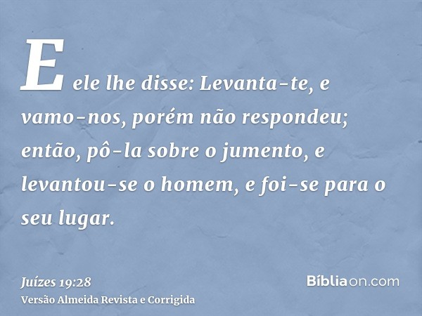E ele lhe disse: Levanta-te, e vamo-nos, porém não respondeu; então, pô-la sobre o jumento, e levantou-se o homem, e foi-se para o seu lugar.