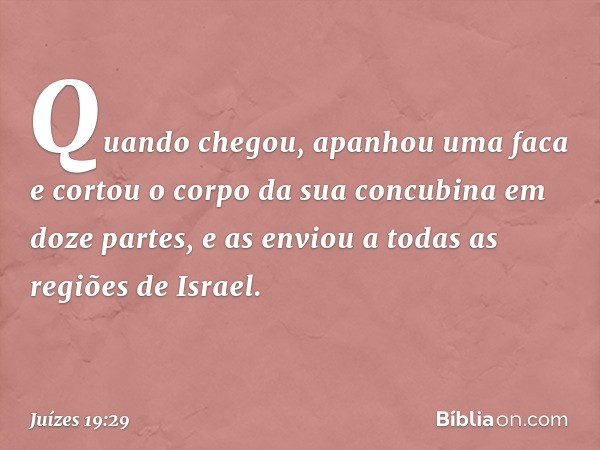 Quando chegou, apanhou uma faca e cortou o corpo da sua concubina em doze partes, e as enviou a todas as regiões de Israel. -- Juízes 19:29