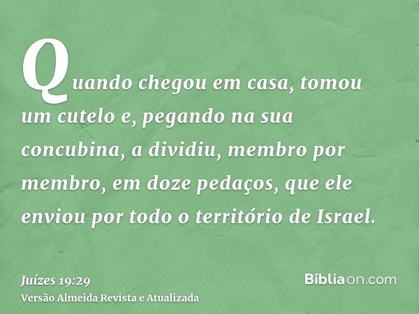 Quando chegou em casa, tomou um cutelo e, pegando na sua concubina, a dividiu, membro por membro, em doze pedaços, que ele enviou por todo o território de Israe