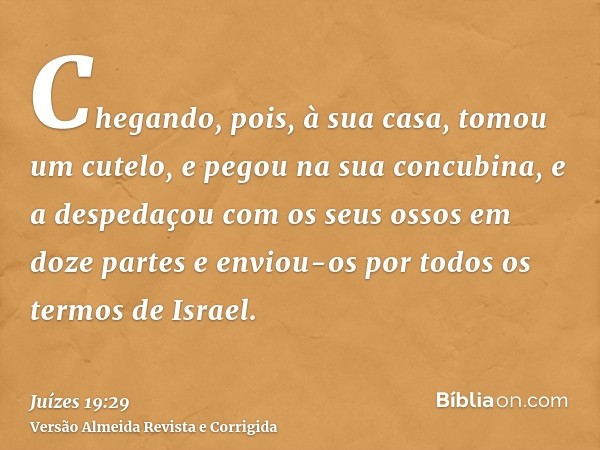 Chegando, pois, à sua casa, tomou um cutelo, e pegou na sua concubina, e a despedaçou com os seus ossos em doze partes e enviou-os por todos os termos de Israel