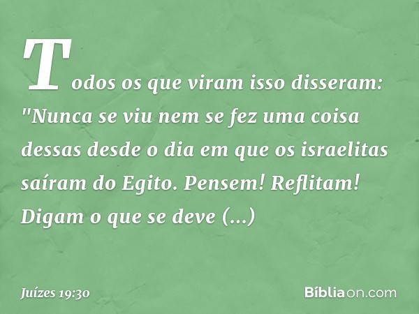 Todos os que viram isso disseram: "Nunca se viu nem se fez uma coisa dessas desde o dia em que os israelitas saíram do Egito. Pensem! Reflitam! Digam o que se d