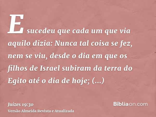 E sucedeu que cada um que via aquilo dizia: Nunca tal coisa se fez, nem se viu, desde o dia em que os filhos de Israel subiram da terra do Egito até o dia de ho