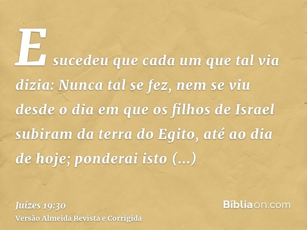 E sucedeu que cada um que tal via dizia: Nunca tal se fez, nem se viu desde o dia em que os filhos de Israel subiram da terra do Egito, até ao dia de hoje; pond