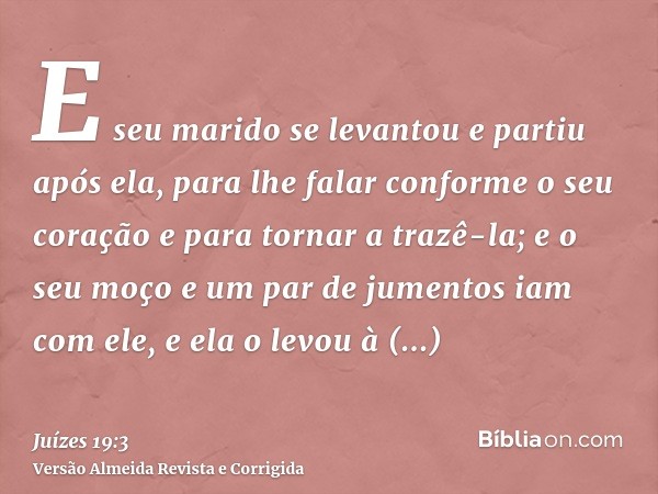 E seu marido se levantou e partiu após ela, para lhe falar conforme o seu coração e para tornar a trazê-la; e o seu moço e um par de jumentos iam com ele, e ela