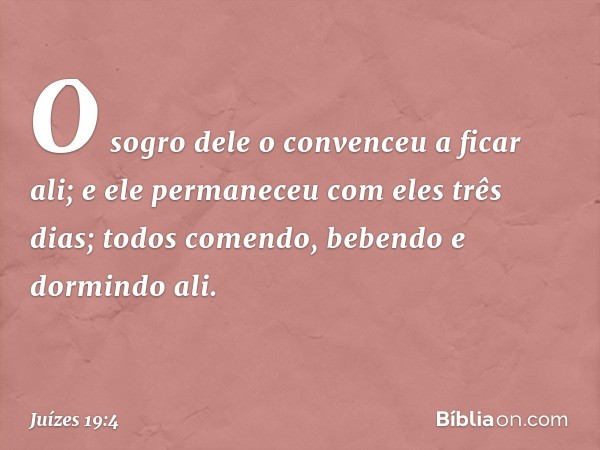 O sogro dele o convenceu a ficar ali; e ele permaneceu com eles três dias; todos comendo, bebendo e dormindo ali. -- Juízes 19:4