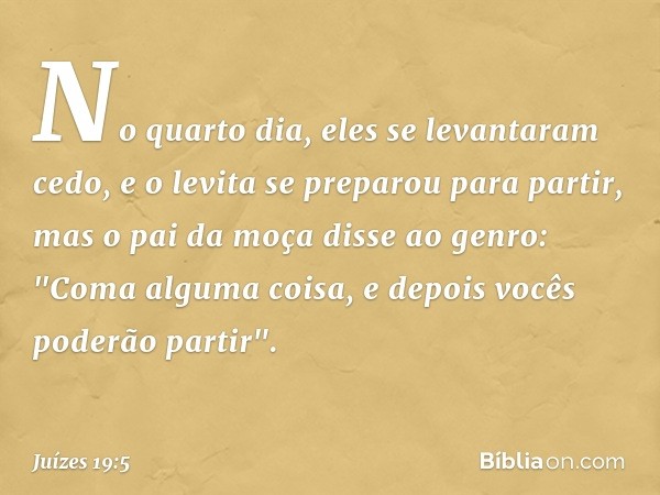 No quarto dia, eles se levantaram cedo, e o levita se preparou para partir, mas o pai da moça disse ao genro: "Coma alguma coisa, e depois vocês poderão partir"