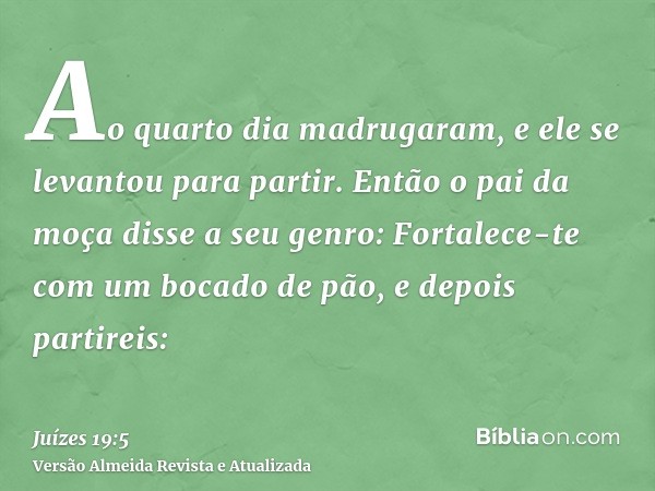 Ao quarto dia madrugaram, e ele se levantou para partir. Então o pai da moça disse a seu genro: Fortalece-te com um bocado de pão, e depois partireis: