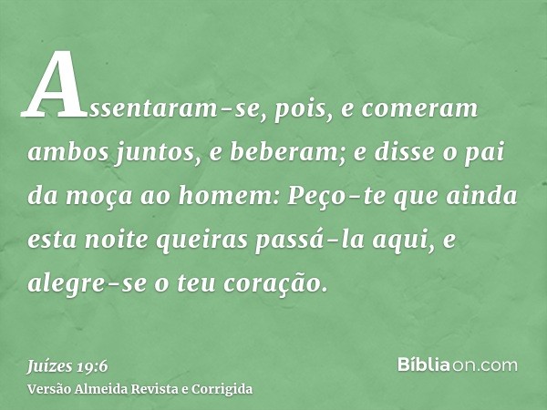 Assentaram-se, pois, e comeram ambos juntos, e beberam; e disse o pai da moça ao homem: Peço-te que ainda esta noite queiras passá-la aqui, e alegre-se o teu co