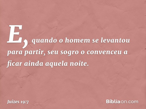 E, quando o homem se levantou para partir, seu sogro o convenceu a ficar ainda aquela noite. -- Juízes 19:7