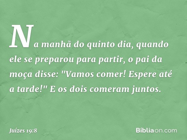 Na manhã do quinto dia, quando ele se preparou para partir, o pai da moça disse: "Vamos comer! Espere até a tarde!" E os dois comeram juntos. -- Juízes 19:8