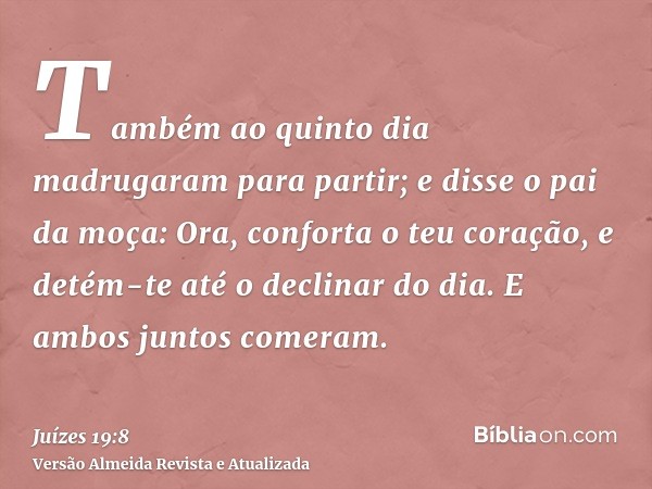 Também ao quinto dia madrugaram para partir; e disse o pai da moça: Ora, conforta o teu coração, e detém-te até o declinar do dia. E ambos juntos comeram.