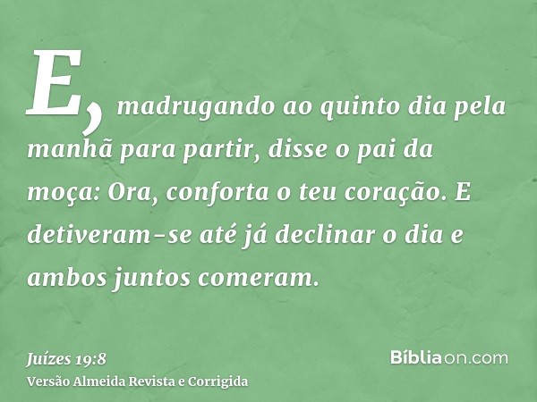 E, madrugando ao quinto dia pela manhã para partir, disse o pai da moça: Ora, conforta o teu coração. E detiveram-se até já declinar o dia e ambos juntos comera