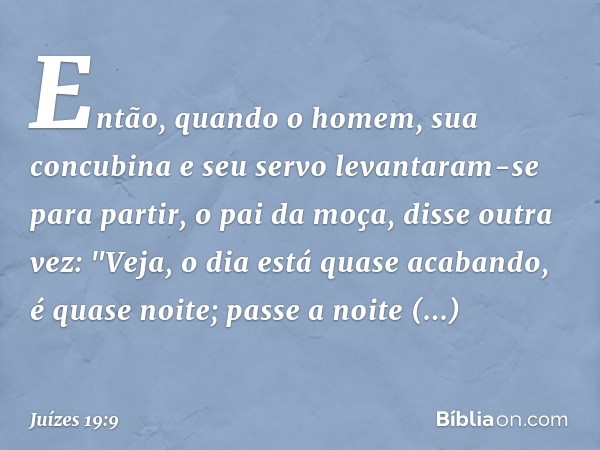 Então, quando o homem, sua concubina e seu servo levantaram-se para partir, o pai da moça, disse outra vez: "Veja, o dia está quase acabando, é quase noite; pas