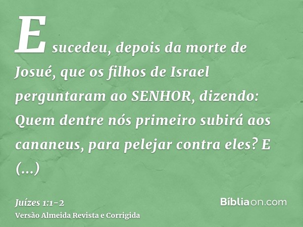 E sucedeu, depois da morte de Josué, que os filhos de Israel perguntaram ao SENHOR, dizendo: Quem dentre nós primeiro subirá aos cananeus, para pelejar contra e