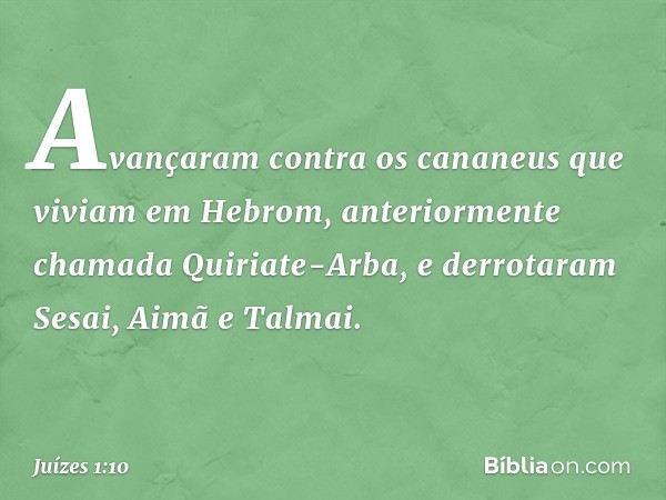 Avançaram contra os cananeus que viviam em Hebrom, anteriormente chamada Quiriate-Arba, e derrotaram Sesai, Aimã e Talmai. -- Juízes 1:10