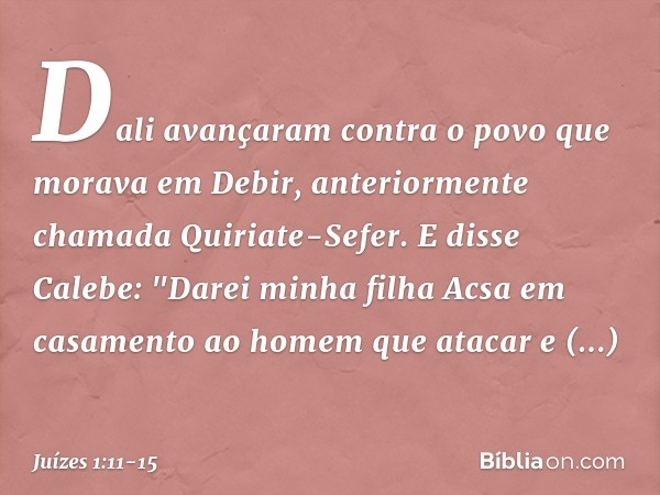 Dali avançaram contra o povo que morava em Debir, anteriormente chamada Quiriate-Sefer. E disse Calebe: "Darei minha filha Acsa em casamento ao homem que atacar