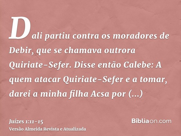 Dali partiu contra os moradores de Debir, que se chamava outrora Quiriate-Sefer.Disse então Calebe: A quem atacar Quiriate-Sefer e a tomar, darei a minha filha 