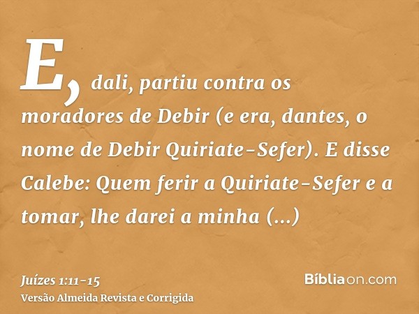 E, dali, partiu contra os moradores de Debir (e era, dantes, o nome de Debir Quiriate-Sefer).E disse Calebe: Quem ferir a Quiriate-Sefer e a tomar, lhe darei a 