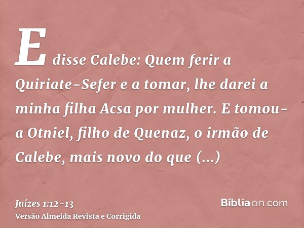 E disse Calebe: Quem ferir a Quiriate-Sefer e a tomar, lhe darei a minha filha Acsa por mulher.E tomou-a Otniel, filho de Quenaz, o irmão de Calebe, mais novo d