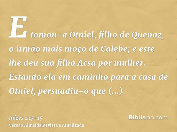 E tomou-a Otniel, filho de Quenaz, o irmão mais moço de Calebe; e este lhe deu sua filha Acsa por mulher.Estando ela em caminho para a casa de Otniel, persuadiu