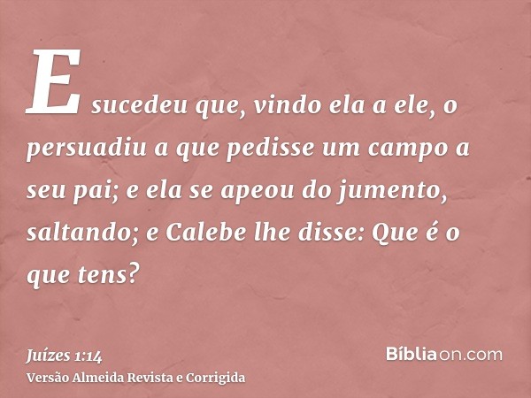 E sucedeu que, vindo ela a ele, o persuadiu a que pedisse um campo a seu pai; e ela se apeou do jumento, saltando; e Calebe lhe disse: Que é o que tens?