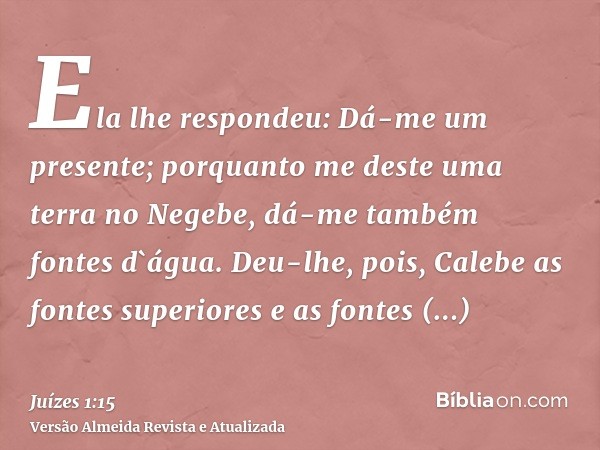 Ela lhe respondeu: Dá-me um presente; porquanto me deste uma terra no Negebe, dá-me também fontes d`água. Deu-lhe, pois, Calebe as fontes superiores e as fontes