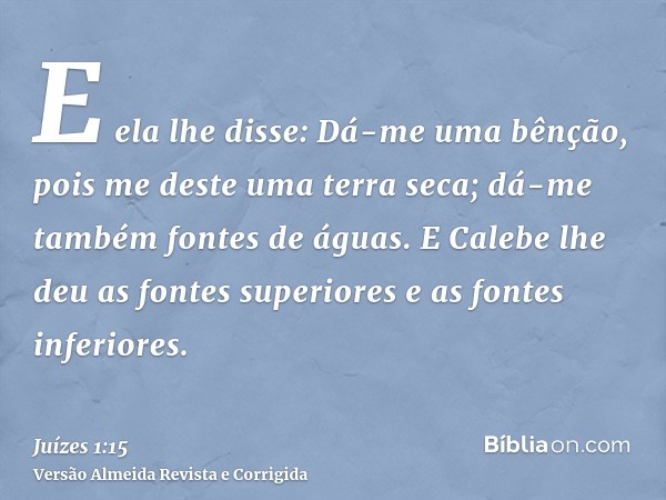 E ela lhe disse: Dá-me uma bênção, pois me deste uma terra seca; dá-me também fontes de águas. E Calebe lhe deu as fontes superiores e as fontes inferiores.