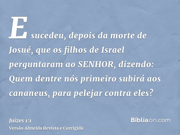 E sucedeu, depois da morte de Josué, que os filhos de Israel perguntaram ao SENHOR, dizendo: Quem dentre nós primeiro subirá aos cananeus, para pelejar contra e