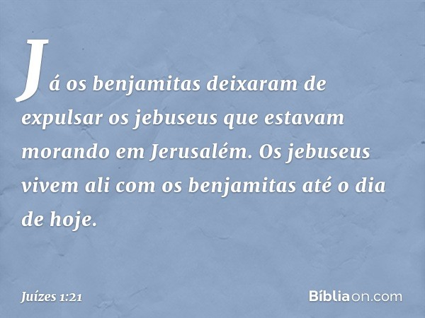 Já os benjamitas deixaram de expulsar os jebuseus que estavam morando em Jerusalém. Os jebuseus vivem ali com os benjamitas até o dia de hoje. -- Juízes 1:21