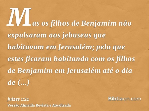 Mas os filhos de Benjamim não expulsaram aos jebuseus que habitavam em Jerusalém; pelo que estes ficaram habitando com os filhos de Benjamim em Jerusalém até o 