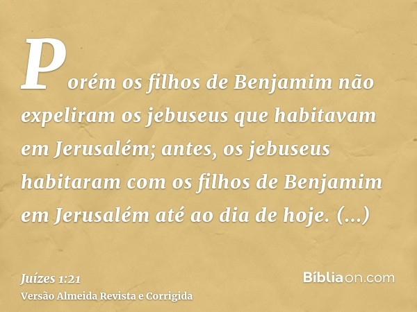 Porém os filhos de Benjamim não expeliram os jebuseus que habitavam em Jerusalém; antes, os jebuseus habitaram com os filhos de Benjamim em Jerusalém até ao dia