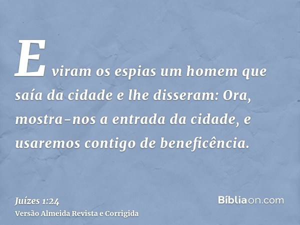 E viram os espias um homem que saía da cidade e lhe disseram: Ora, mostra-nos a entrada da cidade, e usaremos contigo de beneficência.
