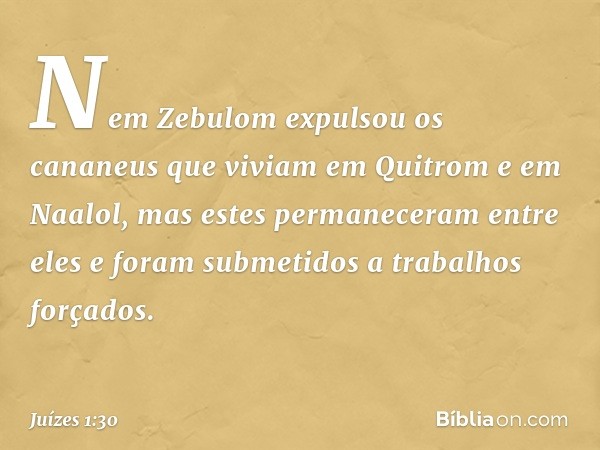 Nem Zebulom expulsou os cananeus que viviam em Quitrom e em Naalol, mas estes permaneceram entre eles e foram submetidos a trabalhos forçados. -- Juízes 1:30