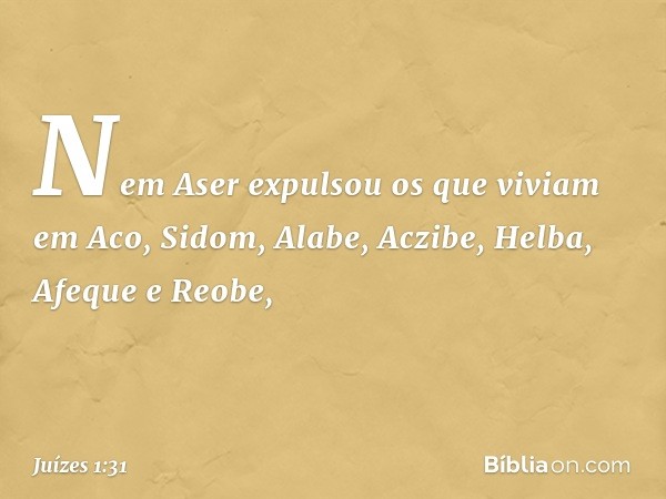 Nem Aser expulsou os que viviam em Aco, Sidom, Alabe, Aczibe, Helba, Afeque e Reobe, -- Juízes 1:31