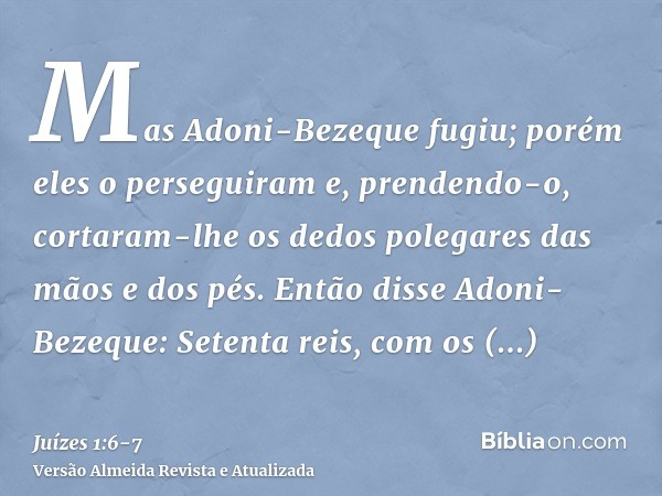 Mas Adoni-Bezeque fugiu; porém eles o perseguiram e, prendendo-o, cortaram-lhe os dedos polegares das mãos e dos pés.Então disse Adoni-Bezeque: Setenta reis, co