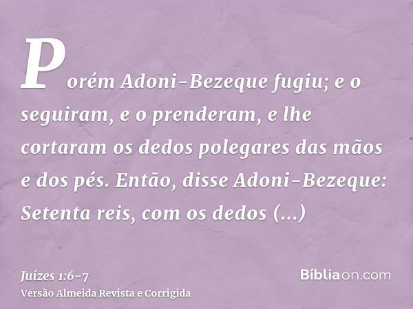 Porém Adoni-Bezeque fugiu; e o seguiram, e o prenderam, e lhe cortaram os dedos polegares das mãos e dos pés.Então, disse Adoni-Bezeque: Setenta reis, com os de