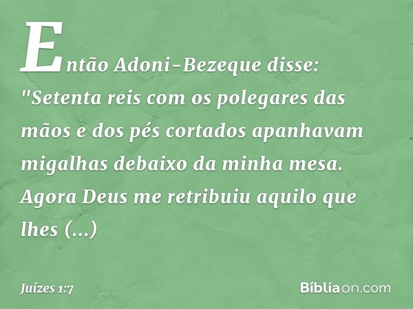 Então Adoni-Bezeque disse: "Setenta reis com os polegares das mãos e dos pés cortados apanhavam migalhas debaixo da minha mesa. Agora Deus me retribuiu aquilo q