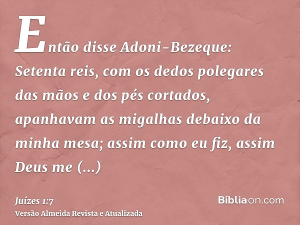 Então disse Adoni-Bezeque: Setenta reis, com os dedos polegares das mãos e dos pés cortados, apanhavam as migalhas debaixo da minha mesa; assim como eu fiz, ass