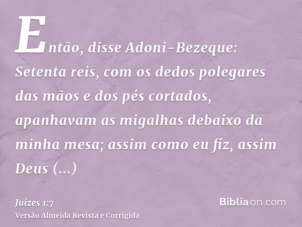Então, disse Adoni-Bezeque: Setenta reis, com os dedos polegares das mãos e dos pés cortados, apanhavam as migalhas debaixo da minha mesa; assim como eu fiz, as