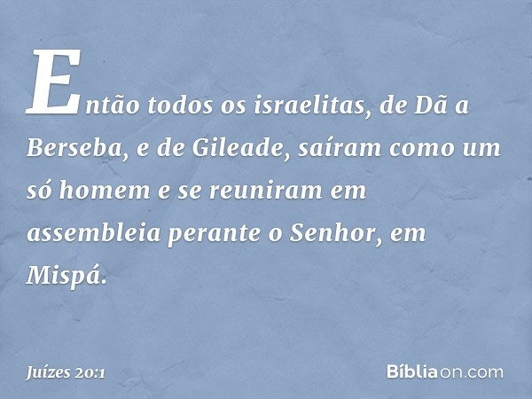 Então todos os israelitas, de Dã a Berseba, e de Gileade, saíram como um só homem e se reuniram em assembleia perante o Senhor, em Mispá. -- Juízes 20:1