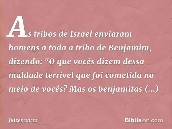 As tribos de Israel enviaram homens a toda a tribo de Benjamim, dizendo: "O que vocês dizem dessa maldade terrível que foi cometida no meio de vocês?
Mas os ben