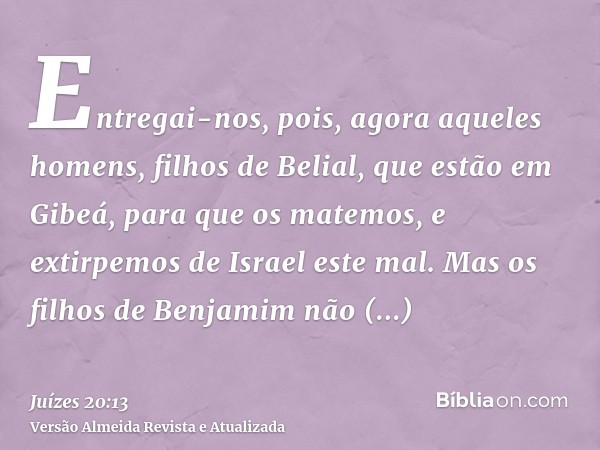 Entregai-nos, pois, agora aqueles homens, filhos de Belial, que estão em Gibeá, para que os matemos, e extirpemos de Israel este mal. Mas os filhos de Benjamim 