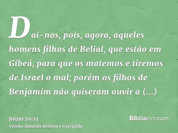 Dai-nos, pois, agora, aqueles homens filhos de Belial, que estão em Gibeá, para que os matemos e tiremos de Israel o mal; porém os filhos de Benjamim não quiser