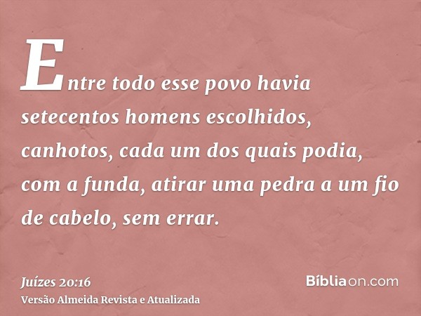 Entre todo esse povo havia setecentos homens escolhidos, canhotos, cada um dos quais podia, com a funda, atirar uma pedra a um fio de cabelo, sem errar.