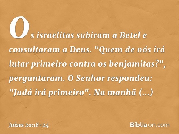 Os israelitas subiram a Betel e consultaram a Deus. "Quem de nós irá lutar primeiro contra os benjamitas?", perguntaram.
O Senhor respondeu: "Judá irá primeiro"