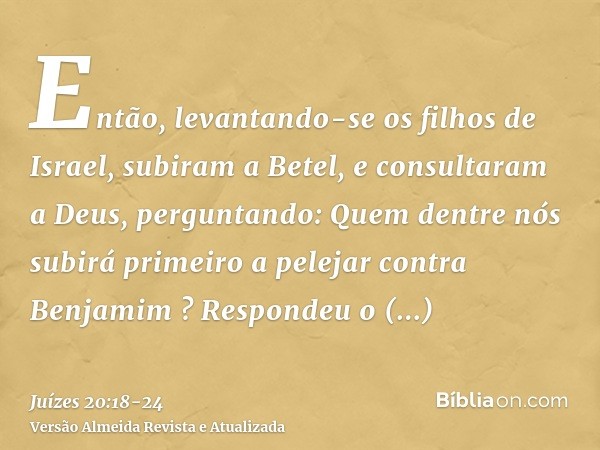 Então, levantando-se os filhos de Israel, subiram a Betel, e consultaram a Deus, perguntando: Quem dentre nós subirá primeiro a pelejar contra Benjamim ? Respon