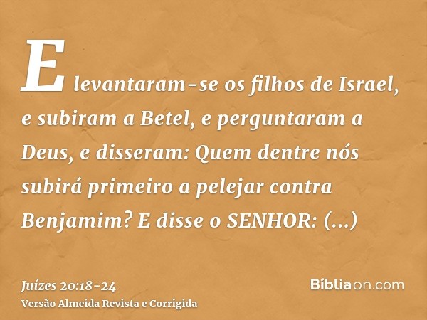 E levantaram-se os filhos de Israel, e subiram a Betel, e perguntaram a Deus, e disseram: Quem dentre nós subirá primeiro a pelejar contra Benjamim? E disse o S