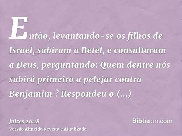 Então, levantando-se os filhos de Israel, subiram a Betel, e consultaram a Deus, perguntando: Quem dentre nós subirá primeiro a pelejar contra Benjamim ? Respon