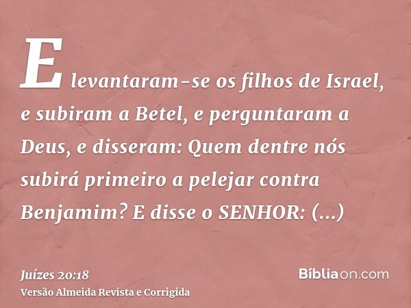 E levantaram-se os filhos de Israel, e subiram a Betel, e perguntaram a Deus, e disseram: Quem dentre nós subirá primeiro a pelejar contra Benjamim? E disse o S